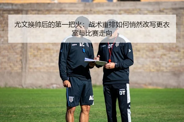 尤文换帅后的第一把火：战术重排如何悄然改写更衣室与比赛走向